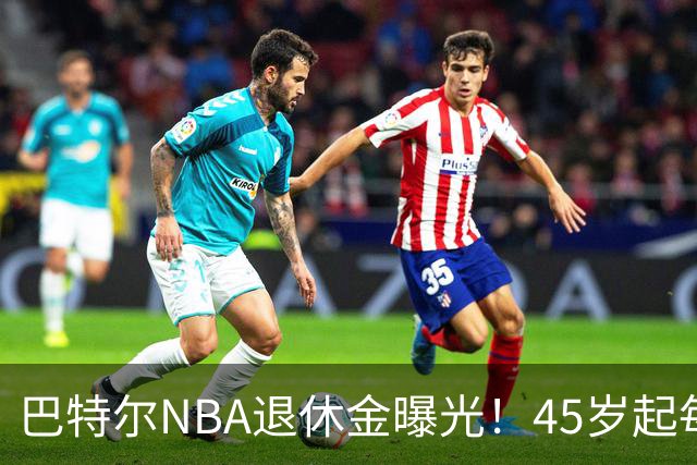 巴特尔NBA退休金曝光！45岁起每月领钱，62岁后数字惊人真羡慕